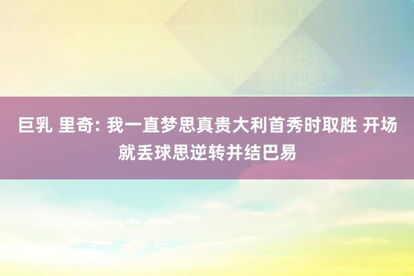 巨乳 里奇: 我一直梦思真贵大利首秀时取胜 开场就丢球思逆转并结巴易