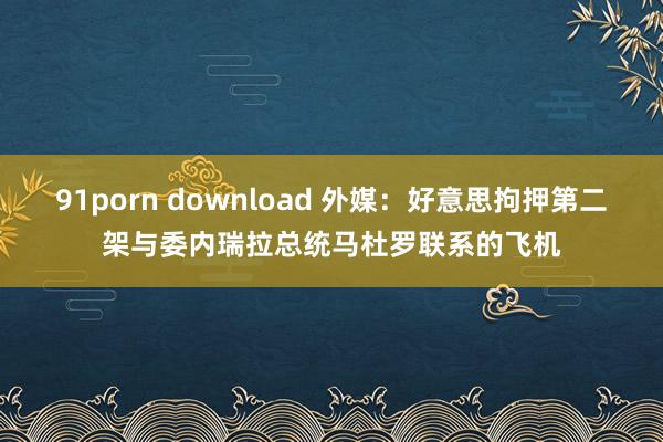 91porn download 外媒：好意思拘押第二架与委内瑞拉总统马杜罗联系的飞机