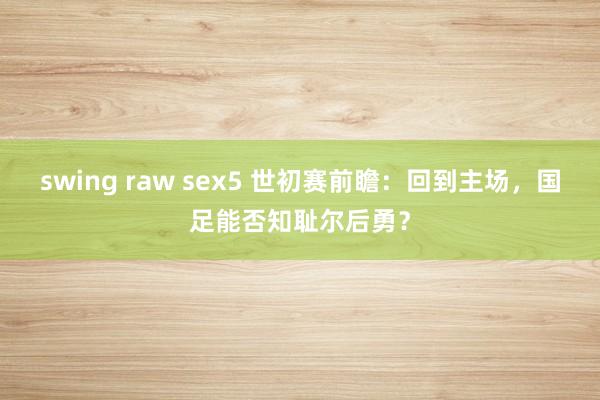 swing raw sex5 世初赛前瞻：回到主场，国足能否知耻尔后勇？