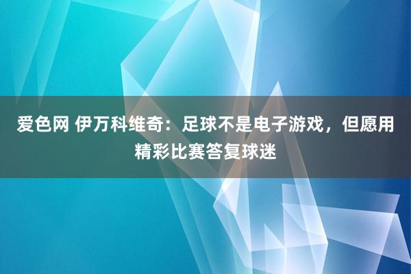 爱色网 伊万科维奇：足球不是电子游戏，但愿用精彩比赛答复球迷