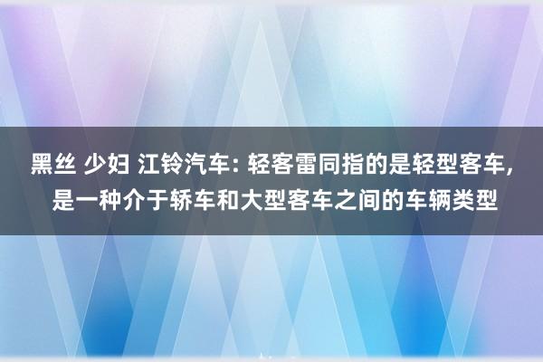 黑丝 少妇 江铃汽车: 轻客雷同指的是轻型客车， 是一种介于轿车和大型客车之间的车辆类型