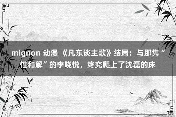 mignon 动漫 《凡东谈主歌》结局：与那隽“性和解”的李晓悦，终究爬上了沈磊的床