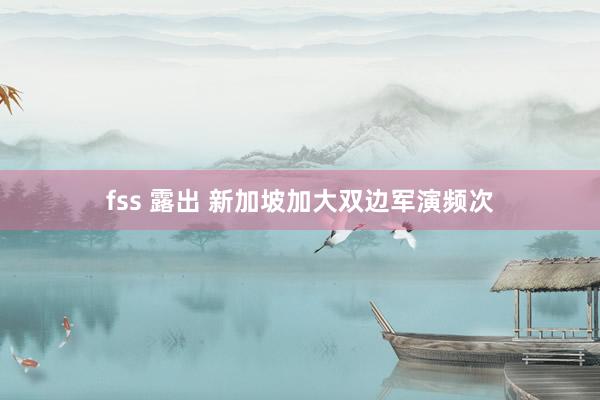 fss 露出 新加坡加大双边军演频次