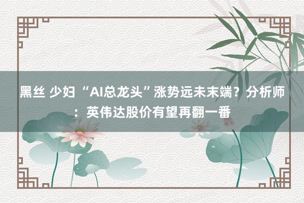 黑丝 少妇 “AI总龙头”涨势远未末端？分析师：英伟达股价有望再翻一番