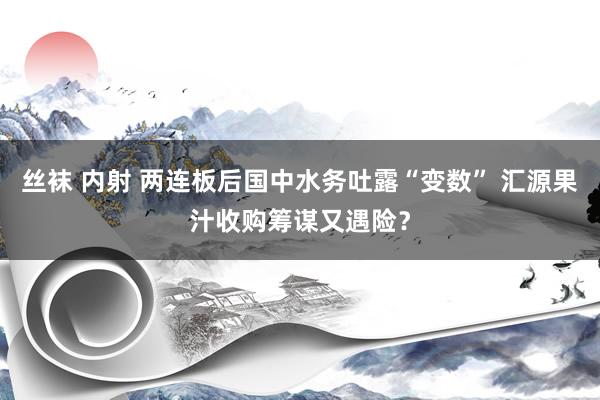 丝袜 内射 两连板后国中水务吐露“变数” 汇源果汁收购筹谋又遇险？