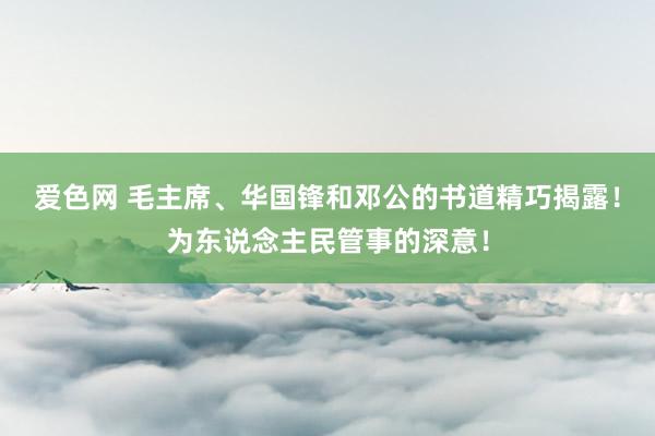 爱色网 毛主席、华国锋和邓公的书道精巧揭露！为东说念主民管事的深意！