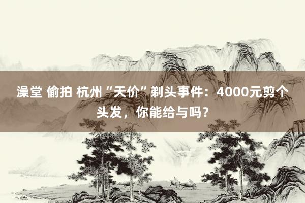 澡堂 偷拍 杭州“天价”剃头事件：4000元剪个头发，你能给与吗？