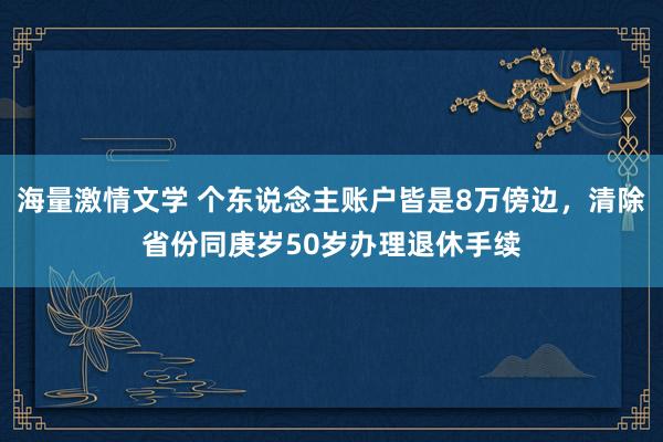 海量激情文学 个东说念主账户皆是8万傍边，清除省份同庚岁50岁办理退休手续