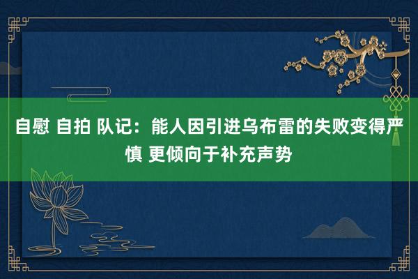 自慰 自拍 队记：能人因引进乌布雷的失败变得严慎 更倾向于补充声势