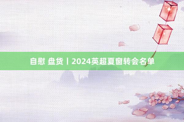 自慰 盘货丨2024英超夏窗转会名单