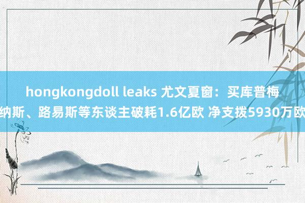 hongkongdoll leaks 尤文夏窗：买库普梅纳斯、路易斯等东谈主破耗1.6亿欧 净支拨5930万欧