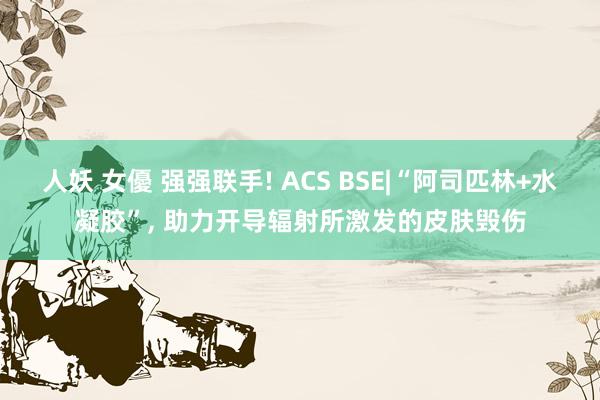 人妖 女優 强强联手! ACS BSE|“阿司匹林+水凝胶”， 助力开导辐射所激发的皮肤毁伤