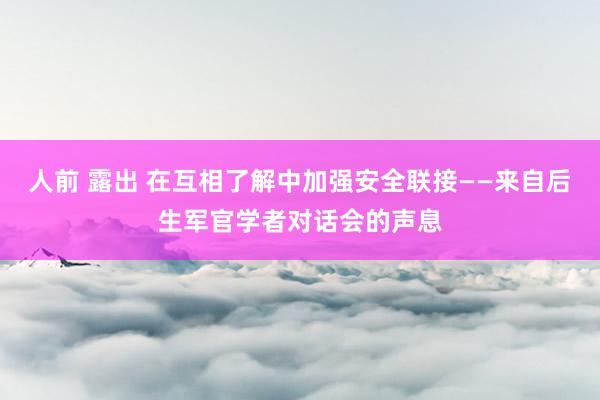 人前 露出 在互相了解中加强安全联接——来自后生军官学者对话会的声息