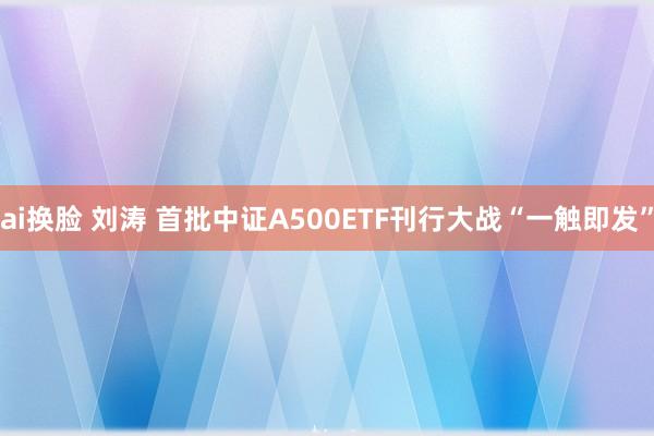 ai换脸 刘涛 首批中证A500ETF刊行大战“一触即发”