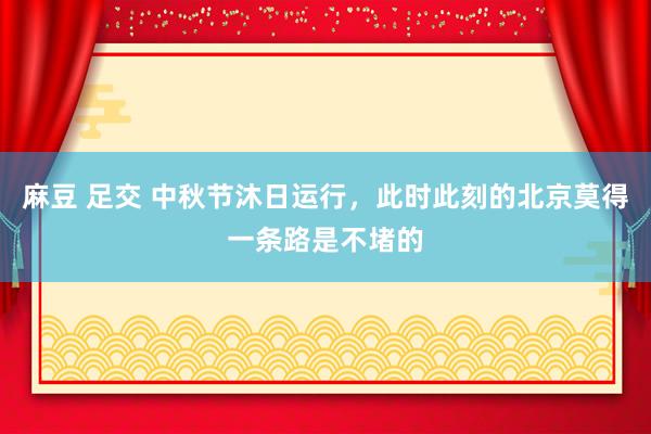 麻豆 足交 中秋节沐日运行，此时此刻的北京莫得一条路是不堵的