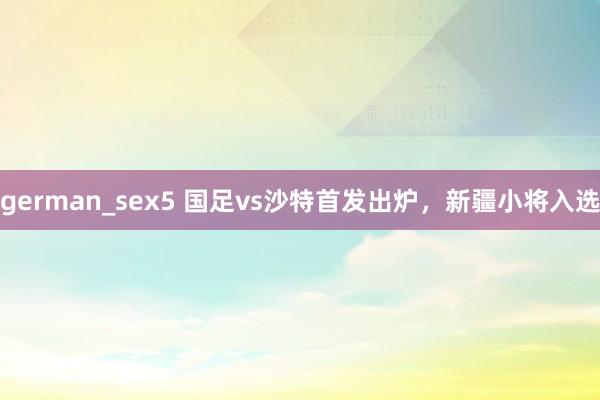 german_sex5 国足vs沙特首发出炉，新疆小将入选