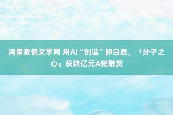 海量激情文学网 用AI“创造”卵白质，「分子之心」获数亿元A轮融资