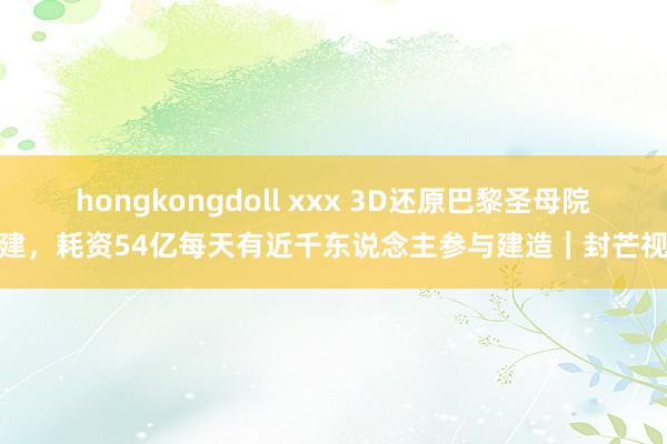 hongkongdoll xxx 3D还原巴黎圣母院重建，耗资54亿每天有近千东说念主参与建造｜封芒视频