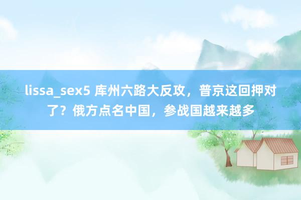 lissa_sex5 库州六路大反攻，普京这回押对了？俄方点名中国，参战国越来越多