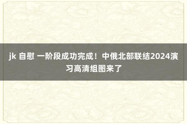 jk 自慰 一阶段成功完成！中俄北部联结2024演习高清组图来了