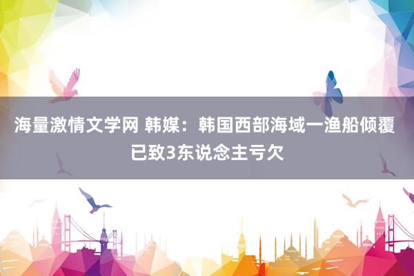 海量激情文学网 韩媒：韩国西部海域一渔船倾覆 已致3东说念主亏欠