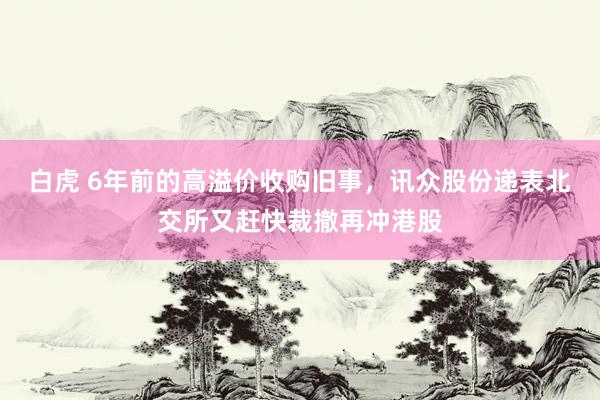 白虎 6年前的高溢价收购旧事，讯众股份递表北交所又赶快裁撤再冲港股