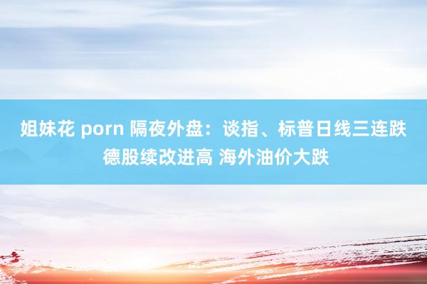 姐妹花 porn 隔夜外盘：谈指、标普日线三连跌 德股续改进高 海外油价大跌