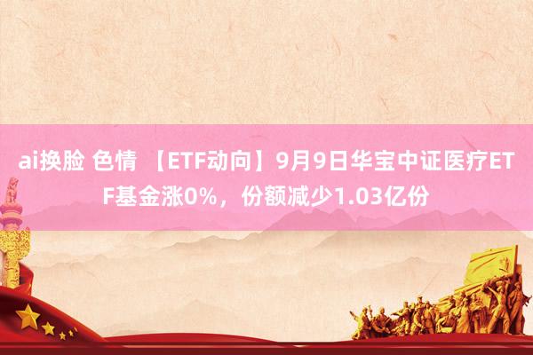 ai换脸 色情 【ETF动向】9月9日华宝中证医疗ETF基金涨0%，份额减少1.03亿份