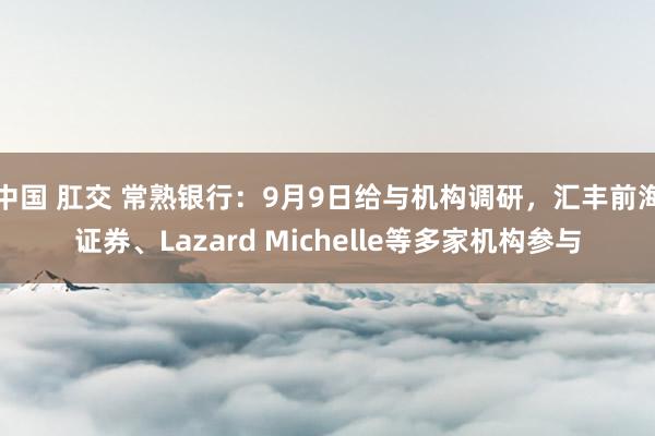 中国 肛交 常熟银行：9月9日给与机构调研，汇丰前海证券、Lazard Michelle等多家机构参与