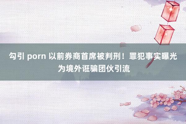 勾引 porn 以前券商首席被判刑！罪犯事实曝光 为境外诳骗团伙引流