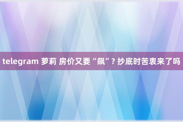 telegram 萝莉 房价又要“飙”? 抄底时苦衷来了吗