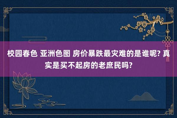 校园春色 亚洲色图 房价暴跌最灾难的是谁呢? 真实是买不起房的老庶民吗?