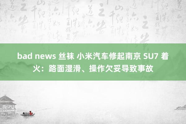 bad news 丝袜 小米汽车修起南京 SU7 着火：路面湿滑、操作欠妥导致事故