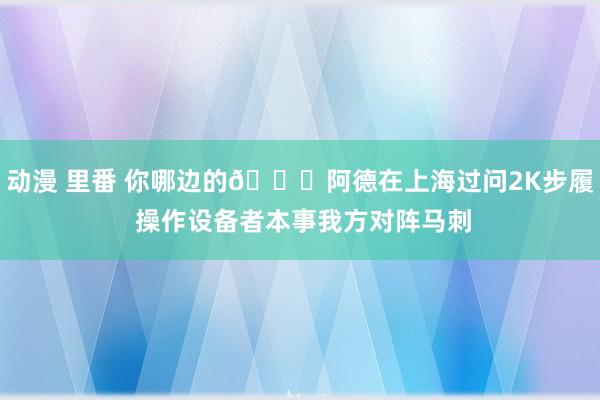 动漫 里番 你哪边的😂阿德在上海过问2K步履 操作设备者本事我方对阵马刺