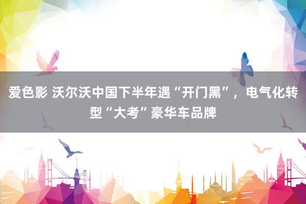 爱色影 沃尔沃中国下半年遇“开门黑”，电气化转型“大考”豪华车品牌