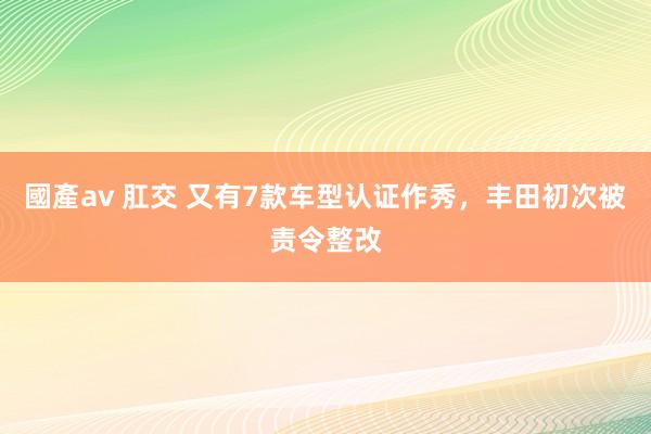 國產av 肛交 又有7款车型认证作秀，丰田初次被责令整改