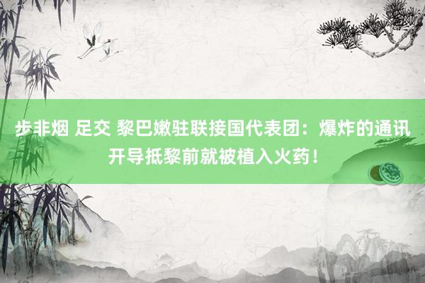 步非烟 足交 黎巴嫩驻联接国代表团：爆炸的通讯开导抵黎前就被植入火药！