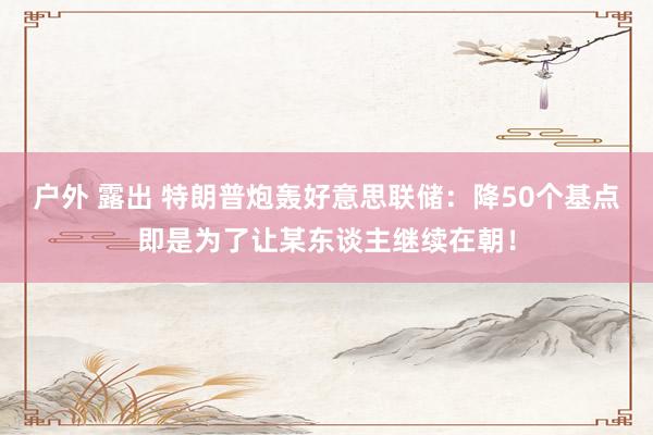 户外 露出 特朗普炮轰好意思联储：降50个基点即是为了让某东谈主继续在朝！