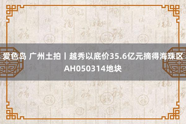 爱色岛 广州土拍丨越秀以底价35.6亿元摘得海珠区AH050314地块