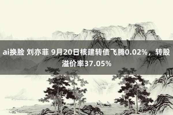 ai换脸 刘亦菲 9月20日核建转债飞腾0.02%，转股溢价率37.05%