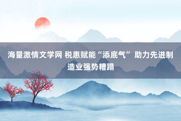 海量激情文学网 税惠赋能“添底气” 助力先进制造业强势糟蹋