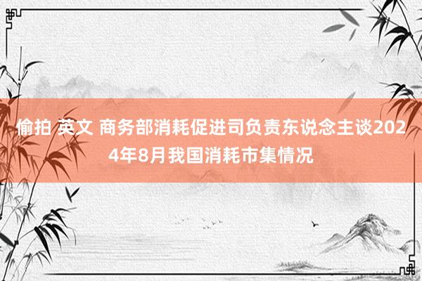 偷拍 英文 商务部消耗促进司负责东说念主谈2024年8月我国消耗市集情况