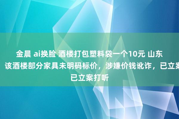 金晨 ai换脸 酒楼打包塑料袋一个10元 山东通报：该酒楼部分家具未明码标价，涉嫌价钱讹诈，已立案打听