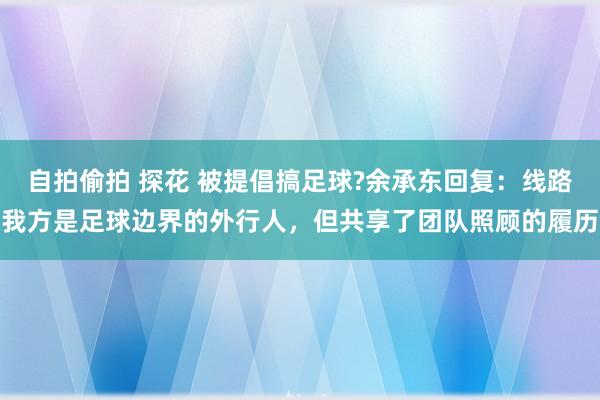 自拍偷拍 探花 被提倡搞足球?余承东回复：线路我方是足球边界的外行人，但共享了团队照顾的履历