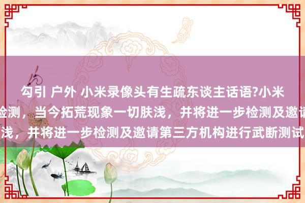 勾引 户外 小米录像头有生疏东谈主话语?小米回复：已取回拓荒进行检测，当今拓荒现象一切肤浅，并将进一步检测及邀请第三方机构进行武断测试