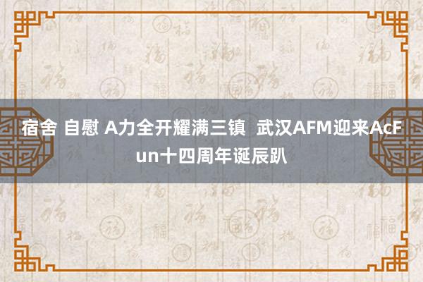 宿舍 自慰 A力全开耀满三镇  武汉AFM迎来AcFun十四周年诞辰趴