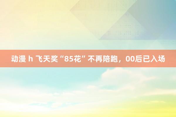 动漫 h 飞天奖“85花”不再陪跑，00后已入场