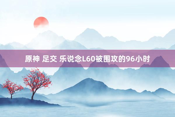 原神 足交 乐说念L60被围攻的96小时