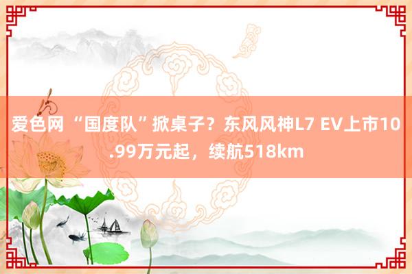 爱色网 “国度队”掀桌子？东风风神L7 EV上市10.99万元起，续航518km