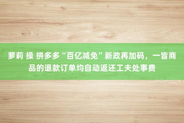 萝莉 操 拼多多“百亿减免”新政再加码，一皆商品的退款订单均自动返还工夫处事费